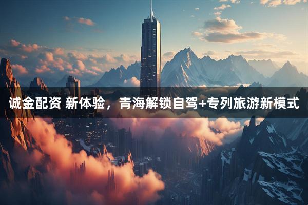 诚金配资 新体验，青海解锁自驾+专列旅游新模式