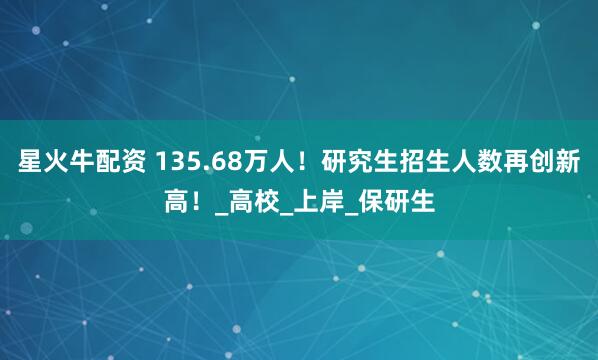 星火牛配资 135.68万人！研究生招生人数再创新高！_高校_上岸_保研生