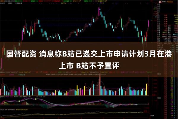 国督配资 消息称B站已递交上市申请计划3月在港上市 B站不予置评
