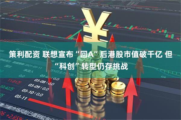 策利配资 联想宣布“回A”后港股市值破千亿 但“科创”转型仍存挑战