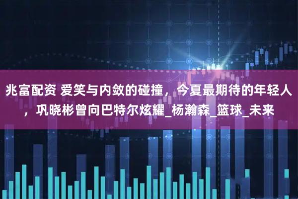 兆富配资 爱笑与内敛的碰撞，今夏最期待的年轻人，巩晓彬曾向巴特尔炫耀_杨瀚森_篮球_未来