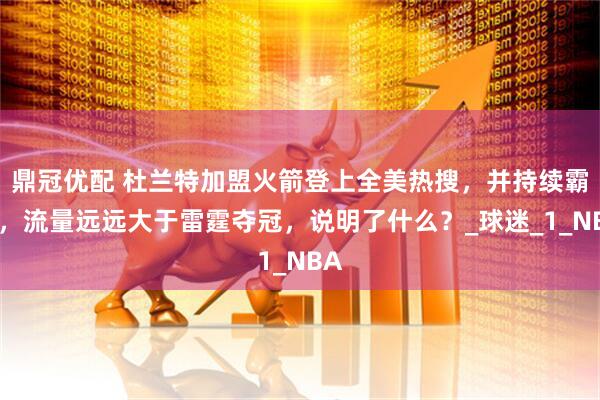 鼎冠优配 杜兰特加盟火箭登上全美热搜，并持续霸榜，流量远远大于雷霆夺冠，说明了什么？_球迷_1_NBA