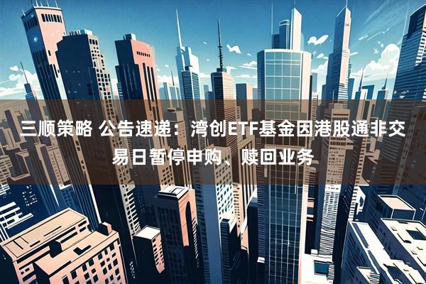 三顺策略 公告速递：湾创ETF基金因港股通非交易日暂停申购、赎回业务