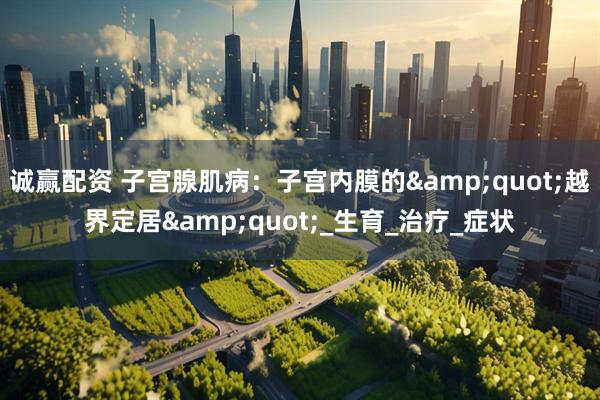 诚赢配资 子宫腺肌病：子宫内膜的&quot;越界定居&quot;_生育_治疗_症状