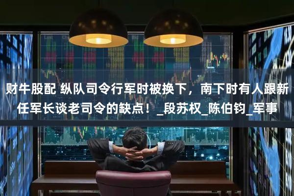 财牛股配 纵队司令行军时被换下，南下时有人跟新任军长谈老司令的缺点！_段苏权_陈伯钧_军事