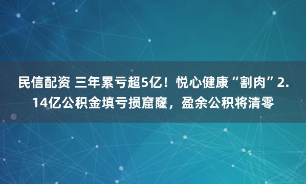 民信配资 三年累亏超5亿！悦心健康“割肉”2.14亿公积金填亏损窟窿，盈余公积将清零