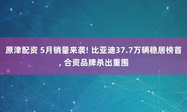 原津配资 5月销量来袭! 比亚迪37.7万辆稳居榜首, 合资品牌杀出重围
