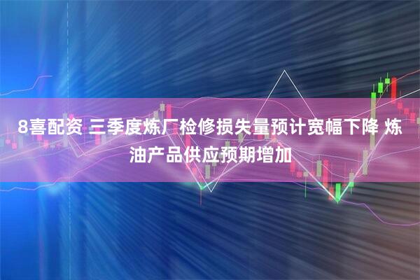8喜配资 三季度炼厂检修损失量预计宽幅下降 炼油产品供应预期增加