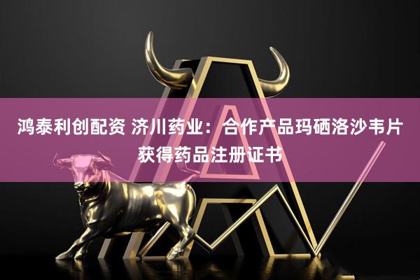 鸿泰利创配资 济川药业：合作产品玛硒洛沙韦片获得药品注册证书