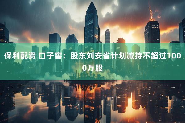 保利配资 口子窖：股东刘安省计划减持不超过1000万股