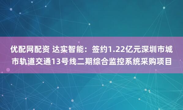 优配网配资 达实智能：签约1.22亿元深圳市城市轨道交通13号线二期综合监控系统采购项目