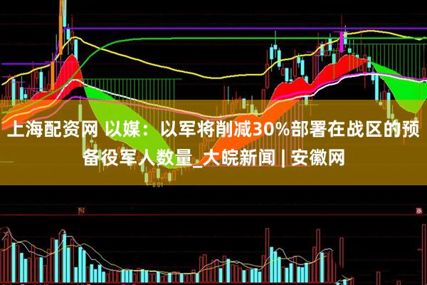 上海配资网 以媒：以军将削减30%部署在战区的预备役军人数量_大皖新闻 | 安徽网
