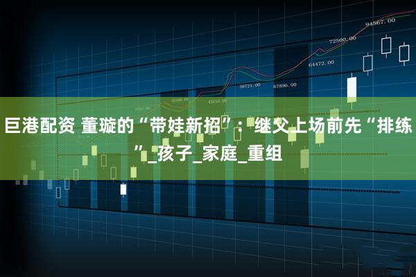 巨港配资 董璇的“带娃新招”：继父上场前先“排练”_孩子_家庭_重组