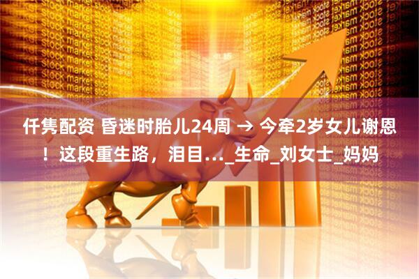 仟隽配资 昏迷时胎儿24周 → 今牵2岁女儿谢恩！这段重生路，泪目…_生命_刘女士_妈妈