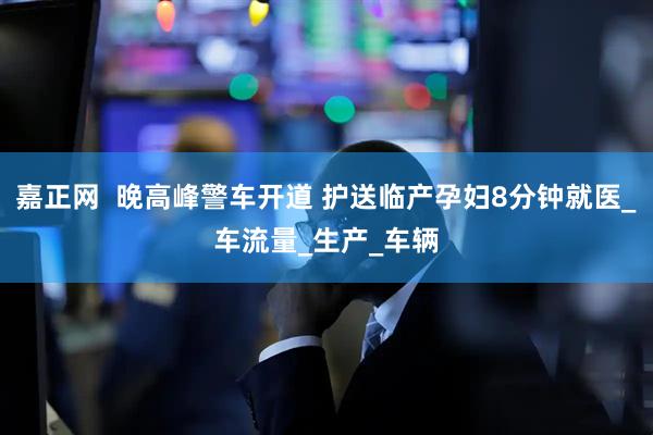 嘉正网  晚高峰警车开道 护送临产孕妇8分钟就医_车流量_生产_车辆