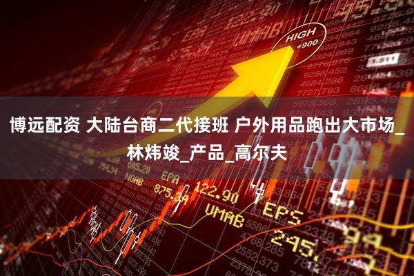 博远配资 大陆台商二代接班 户外用品跑出大市场_林炜竣_产品_高尔夫