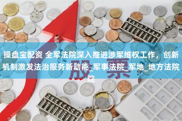 操盘宝配资 全军法院深入推进涉军维权工作，创新机制激发法治服务新动能_军事法院_军地_地方法院