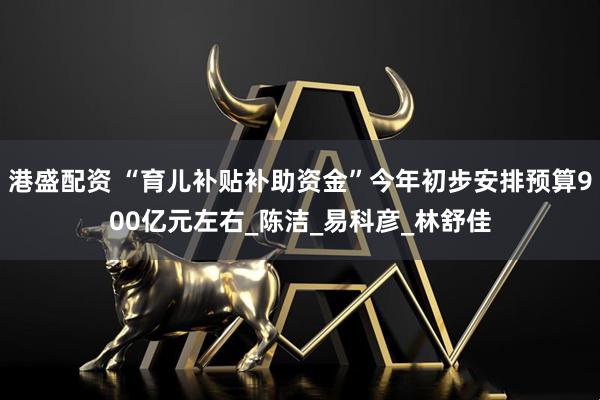 港盛配资 “育儿补贴补助资金”今年初步安排预算900亿元左右_陈洁_易科彦_林舒佳