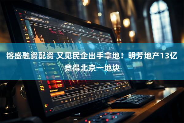 镕盛融资配资 又见民企出手拿地！明芳地产13亿竞得北京一地块