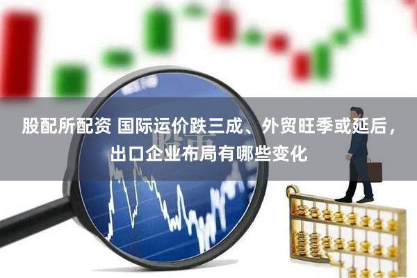 股配所配资 国际运价跌三成、外贸旺季或延后，出口企业布局有哪些变化
