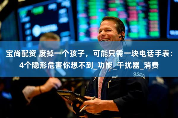 宝尚配资 废掉一个孩子，可能只需一块电话手表：4个隐形危害你想不到_功能_干扰器_消费