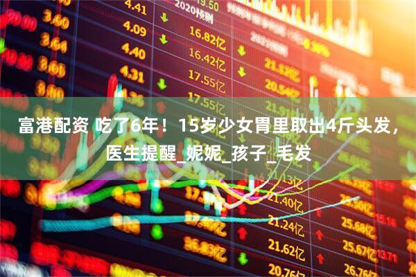 富港配资 吃了6年！15岁少女胃里取出4斤头发，医生提醒_妮妮_孩子_毛发