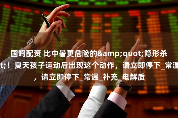 国鸣配资 比中暑更危险的&quot;隐形杀手&quot;！夏天孩子运动后出现这个动作，请立即停下_常温_补充_电解质