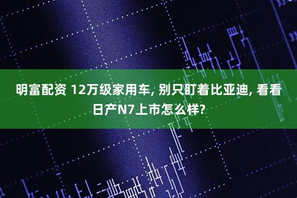 明富配资 12万级家用车, 别只盯着比亚迪, 看看日产N7上市怎么样?