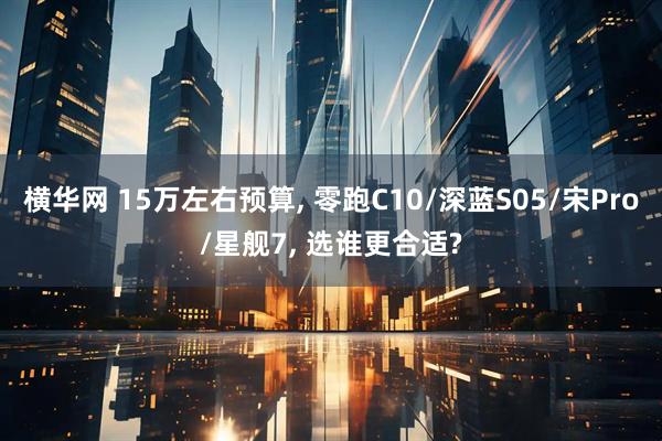横华网 15万左右预算, 零跑C10/深蓝S05/宋Pro/星舰7, 选谁更合适?