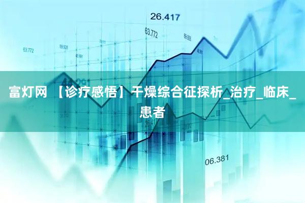 富灯网 【诊疗感悟】干燥综合征探析_治疗_临床_患者