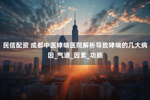 民信配资 成都中医哮喘医院解析导致哮喘的几大病因_气道_因素_功能