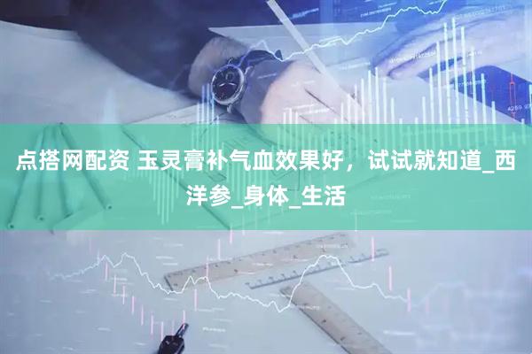 点搭网配资 玉灵膏补气血效果好，试试就知道_西洋参_身体_生活