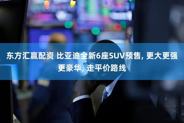 东方汇赢配资 比亚迪全新6座SUV预售, 更大更强更豪华, 走平价路线