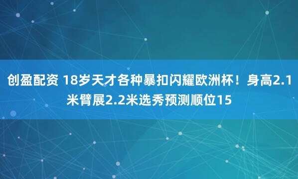 创盈配资 18岁天才各种暴扣闪耀欧洲杯！身高2.1米臂展2.2米选秀预测顺位15