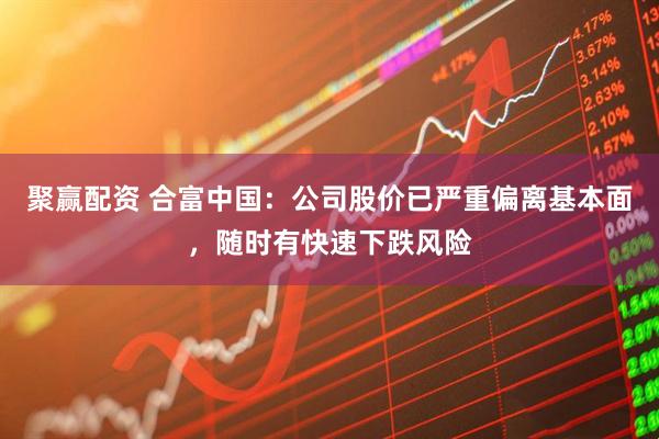 聚赢配资 合富中国：公司股价已严重偏离基本面，随时有快速下跌风险