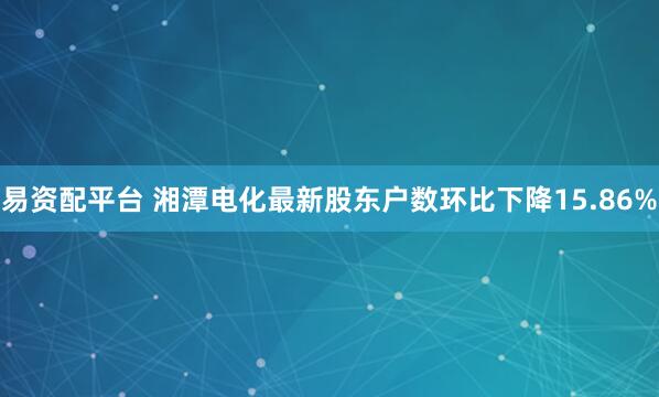易资配平台 湘潭电化最新股东户数环比下降15.86%