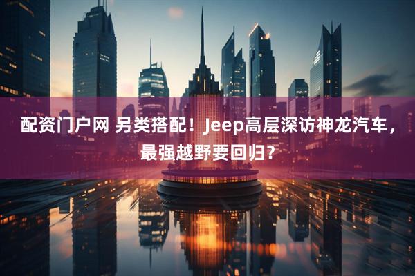 配资门户网 另类搭配！Jeep高层深访神龙汽车，最强越野要回归？