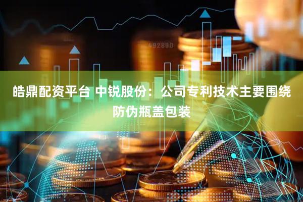 皓鼎配资平台 中锐股份：公司专利技术主要围绕防伪瓶盖包装