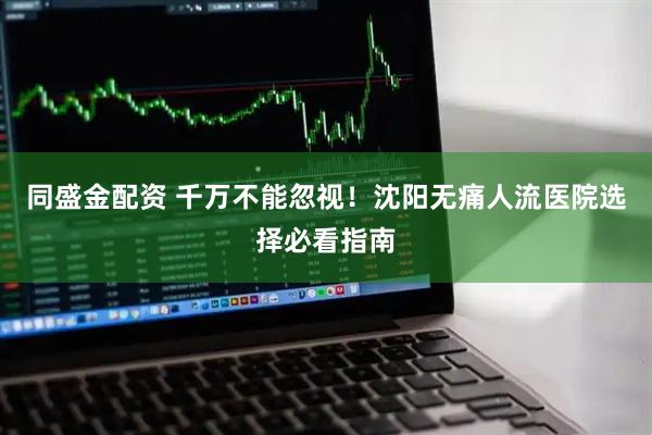 同盛金配资 千万不能忽视！沈阳无痛人流医院选择必看指南