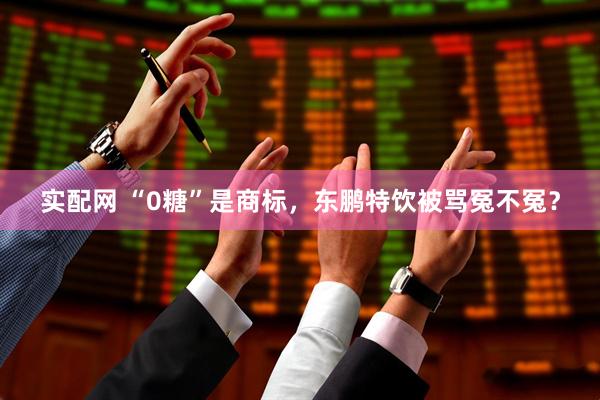 实配网 “0糖”是商标，东鹏特饮被骂冤不冤？